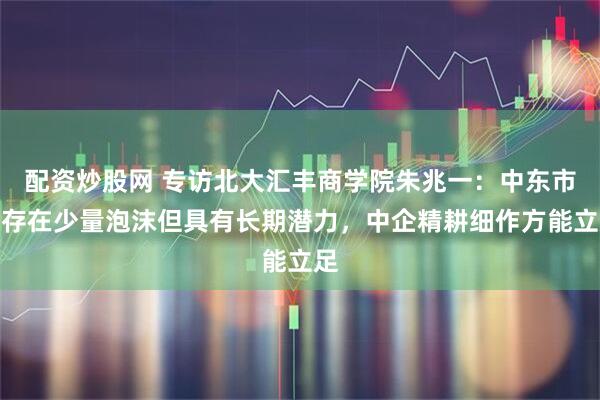 配资炒股网 专访北大汇丰商学院朱兆一:中东市场存在少量泡沫但具有长期潜力,中企精耕细作方能立足