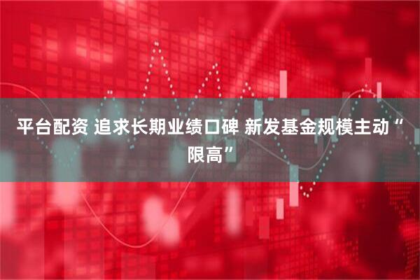 平台配资 追求长期业绩口碑 新发基金规模主动“限高”