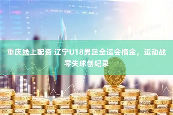 重庆线上配资 辽宁U18男足全运会摘金，运动战零失球创纪录