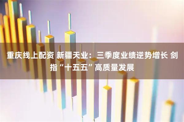 重庆线上配资 新疆天业：三季度业绩逆势增长 剑指“十五五”高质量发展