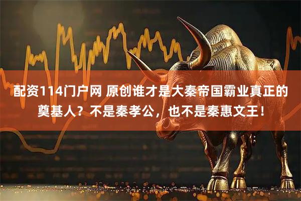 配资114门户网 原创谁才是大秦帝国霸业真正的奠基人？不是秦孝公，也不是秦惠文王！