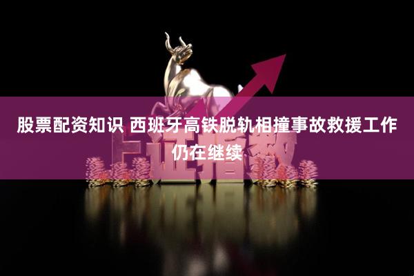 股票配资知识 西班牙高铁脱轨相撞事故救援工作仍在继续