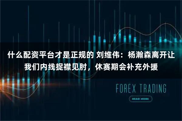 什么配资平台才是正规的 刘维伟：杨瀚森离开让我们内线捉襟见肘，休赛期会补充外援