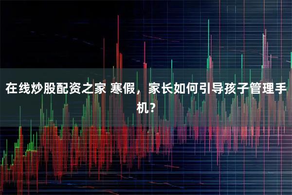 在线炒股配资之家 寒假，家长如何引导孩子管理手机？