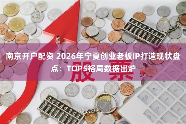 南京开户配资 2026年宁夏创业老板IP打造现状盘点：TOP5格局数据出炉