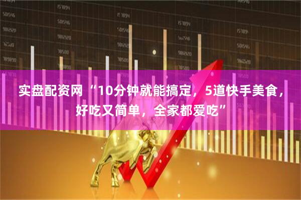 实盘配资网 “10分钟就能搞定，5道快手美食，好吃又简单，全家都爱吃”