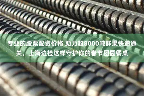 专业的股票配资价格 助力超8000吨鲜果快速通关，上海边检这样守护你的春节团圆餐桌