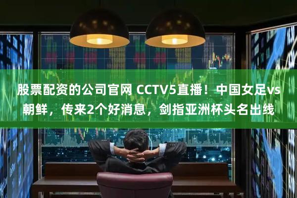 股票配资的公司官网 CCTV5直播！中国女足vs朝鲜，传来2个好消息，剑指亚洲杯头名出线