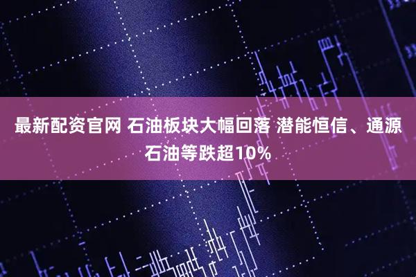 最新配资官网 石油板块大幅回落 潜能恒信、通源石油等跌超10%
