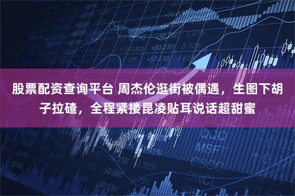 股票配资查询平台 周杰伦逛街被偶遇，生图下胡子拉碴，全程紧搂昆凌贴耳说话超甜蜜