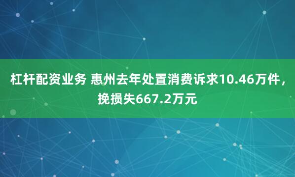 杠杆配资业务 惠州去年处置消费诉求10.46万件,挽损失667.2万元
