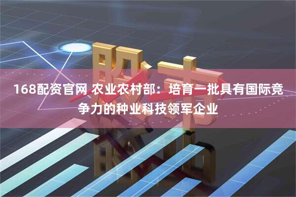 168配资官网 农业农村部：培育一批具有国际竞争力的种业科技领军企业