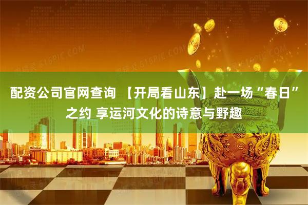 配资公司官网查询 【开局看山东】赴一场“春日”之约 享运河文化的诗意与野趣