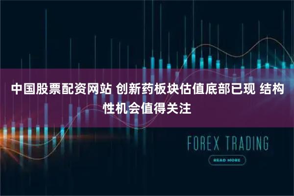 中国股票配资网站 创新药板块估值底部已现 结构性机会值得关注
